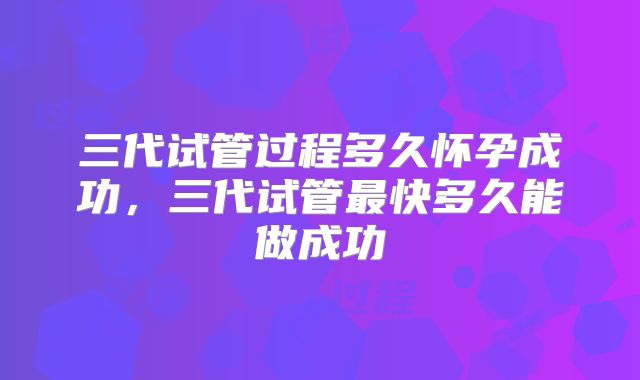 三代试管过程多久怀孕成功，三代试管最快多久能做成功