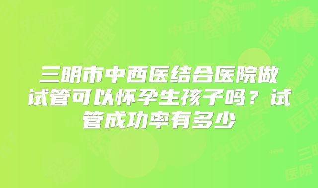 三明市中西医结合医院做试管可以怀孕生孩子吗？试管成功率有多少