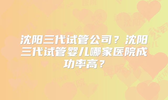 沈阳三代试管公司？沈阳三代试管婴儿哪家医院成功率高？