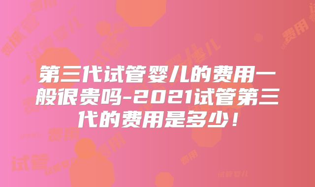 第三代试管婴儿的费用一般很贵吗-2021试管第三代的费用是多少!
