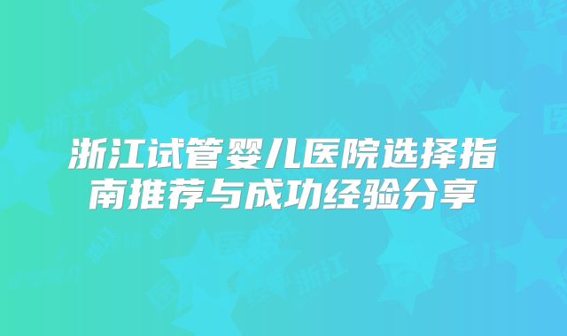 浙江试管婴儿医院选择指南推荐与成功经验分享