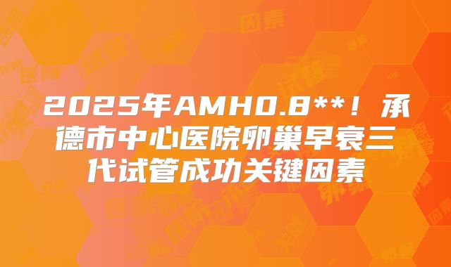 2025年AMH0.8**!承德市中心医院卵巢早衰三代试管成功关键因素