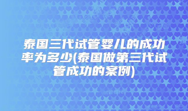 泰国三代试管婴儿的成功率为多少(泰国做第三代试管成功的案例)