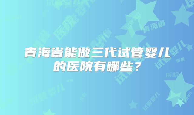 青海省能做三代试管婴儿的医院有哪些？
