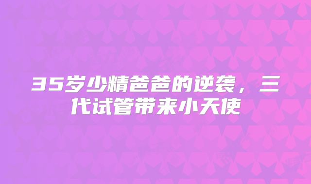 35岁少精爸爸的逆袭，三代试管带来小天使