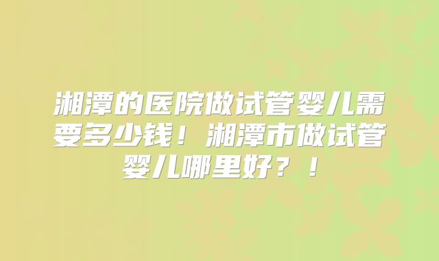 湘潭的医院做试管婴儿需要多少钱!湘潭市做试管婴儿哪里好?!