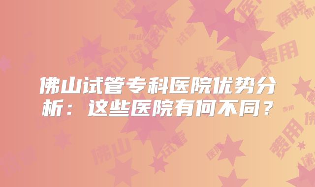 佛山试管专科医院优势分析：这些医院有何不同？