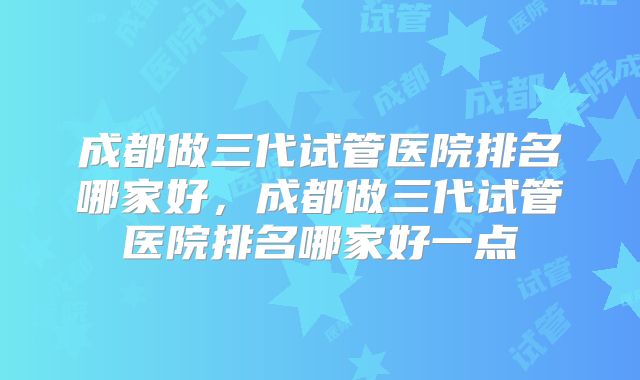 成都做三代试管医院排名哪家好，成都做三代试管医院排名哪家好一点