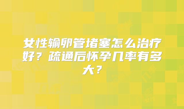 女性输卵管堵塞怎么治疗好?疏通后怀孕几率有多大?