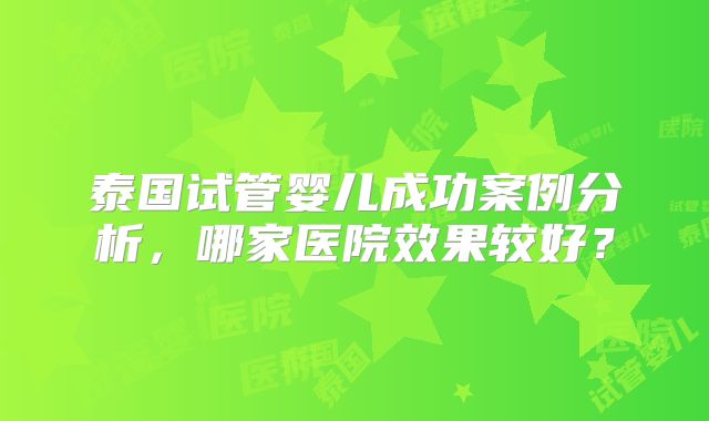 泰国试管婴儿成功案例分析，哪家医院效果较好？