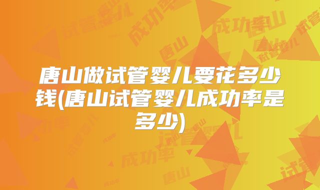 唐山做试管婴儿要花多少钱(唐山试管婴儿成功率是多少)