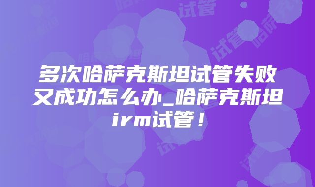 多次哈萨克斯坦试管失败又成功怎么办_哈萨克斯坦irm试管！