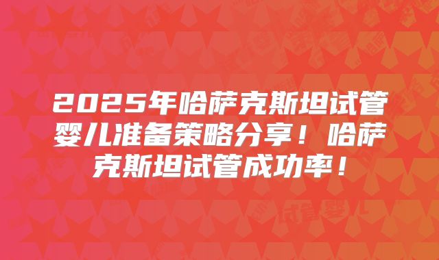 2025年哈萨克斯坦试管婴儿准备策略分享!哈萨克斯坦试管成功率!