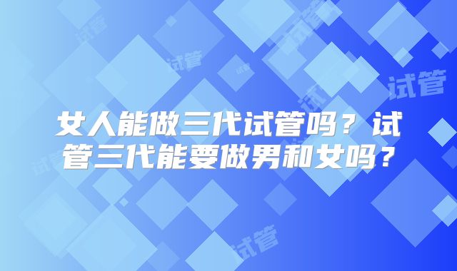 女人能做三代试管吗？试管三代能要做男和女吗？