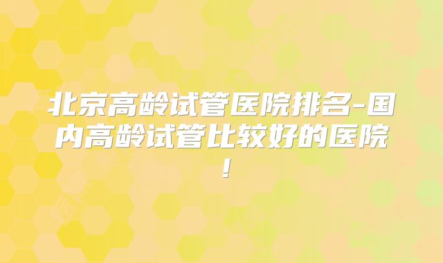 北京高龄试管医院排名-国内高龄试管比较好的医院!