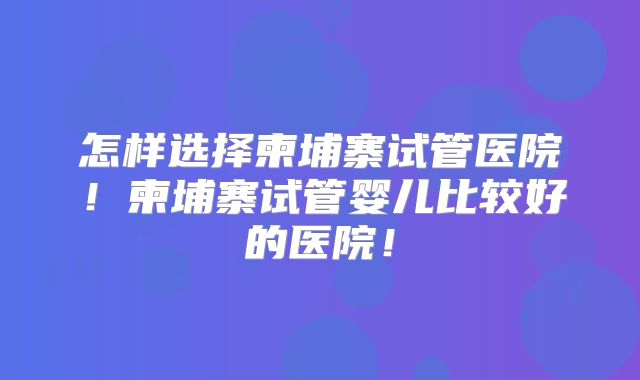 怎样选择柬埔寨试管医院！柬埔寨试管婴儿比较好的医院！