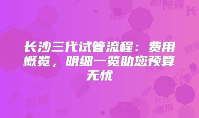 长沙三代试管流程:费用概览,明细一览助您预算无忧