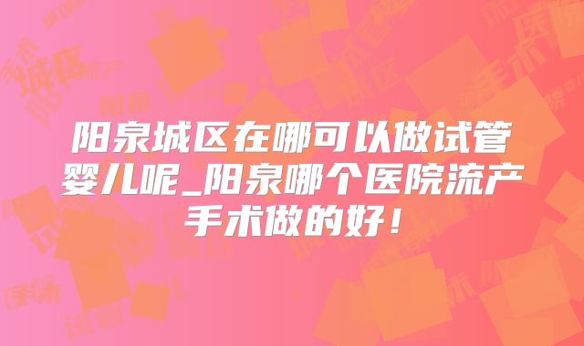阳泉城区在哪可以做试管婴儿呢_阳泉哪个医院流产手术做的好！