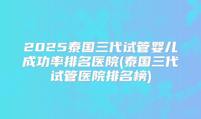 2025泰国三代试管婴儿成功率排名医院(泰国三代试管医院排名榜)