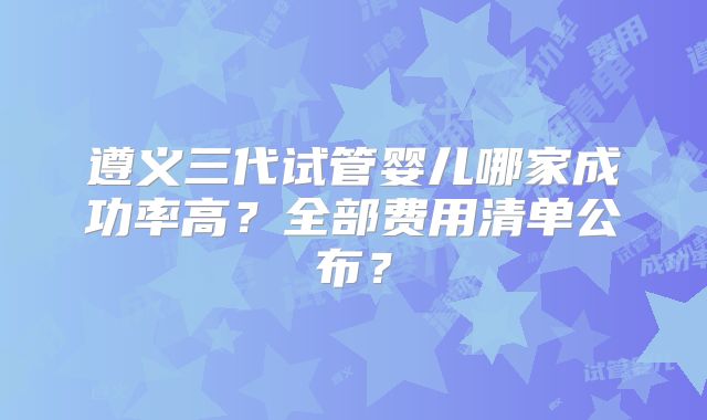 遵义三代试管婴儿哪家成功率高？全部费用清单公布？