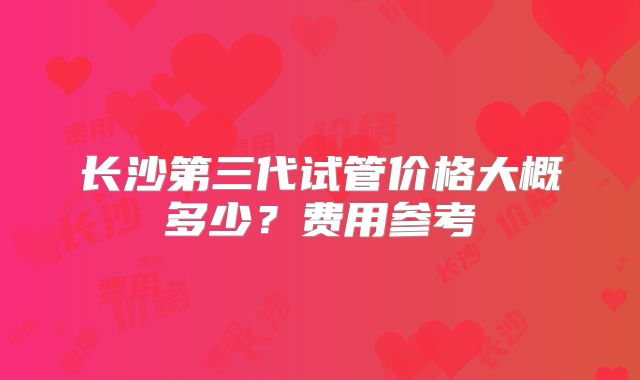 长沙第三代试管价格大概多少？费用参考