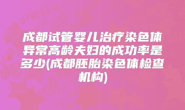 成都试管婴儿治疗染色体异常高龄夫妇的成功率是多少(成都胚胎染色体检查机构)
