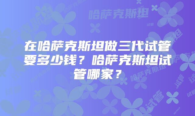 在哈萨克斯坦做三代试管要多少钱？哈萨克斯坦试管哪家？
