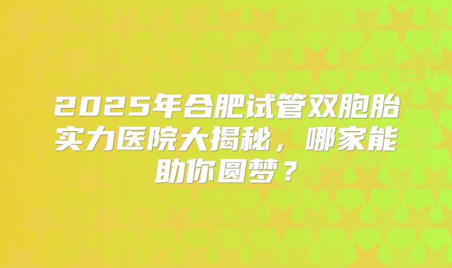2025年合肥试管双胞胎实力医院大揭秘，哪家能助你圆梦？
