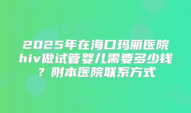 2025年在海口玛丽医院hiv做试管婴儿需要多少钱？附本医院联系方式