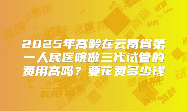 2025年高龄在云南省第一人民医院做三代试管的费用高吗？要花费多少钱
