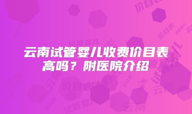 云南试管婴儿收费价目表高吗?附医院介绍
