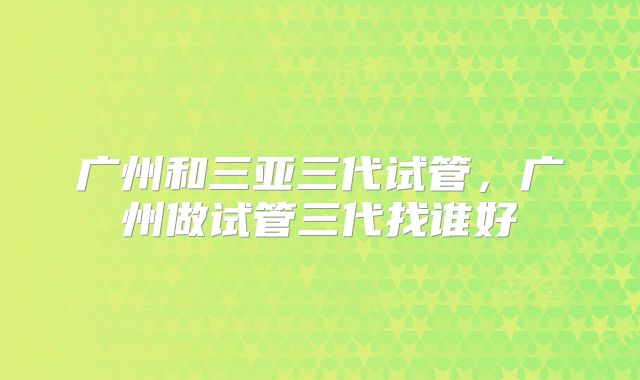 广州和三亚三代试管,广州做试管三代找谁好