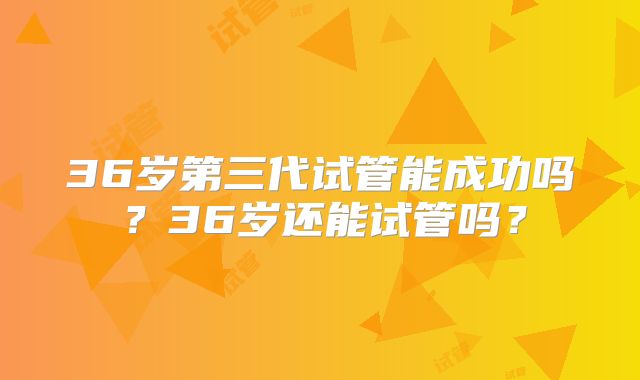 36岁第三代试管能成功吗？36岁还能试管吗？