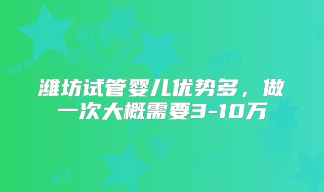 潍坊试管婴儿优势多，做一次大概需要3-10万