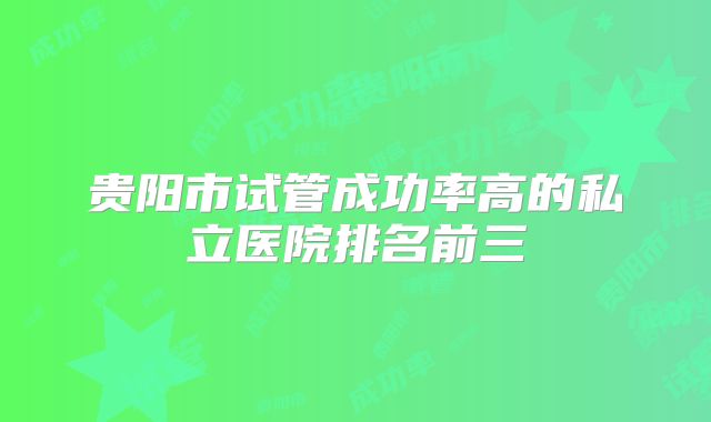 贵阳市试管成功率高的私立医院排名前三