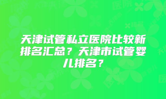 天津试管私立医院比较新排名汇总？天津市试管婴儿排名？