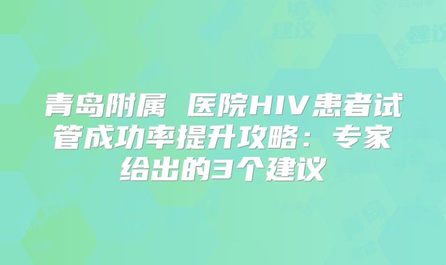 青岛附属 医院HIV患者试管成功率提升攻略：专家给出的3个建议