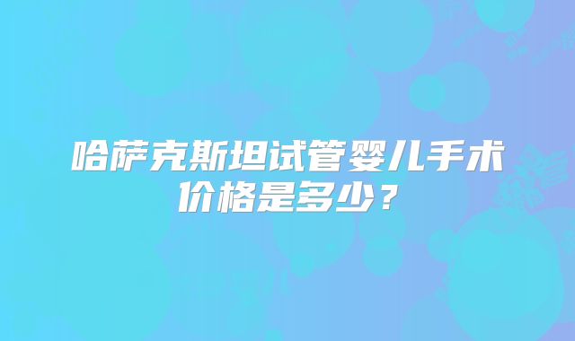 哈萨克斯坦试管婴儿手术价格是多少？