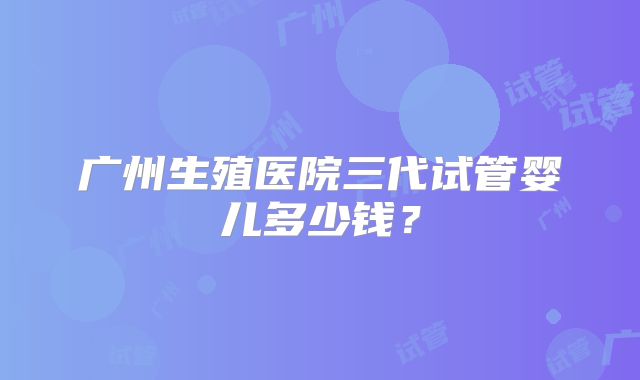 广州生殖医院三代试管婴儿多少钱?