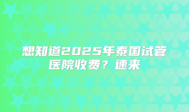 想知道2025年泰国试管医院收费？速来