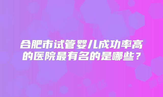合肥市试管婴儿成功率高的医院最有名的是哪些?
