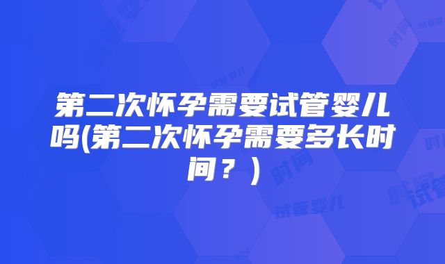 第二次怀孕需要试管婴儿吗(第二次怀孕需要多长时间？)