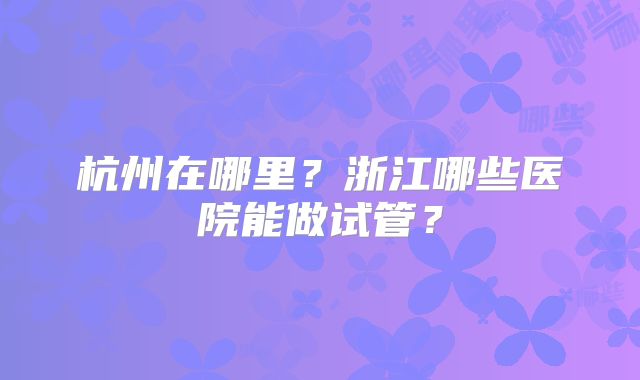 杭州在哪里?浙江哪些医院能做试管?
