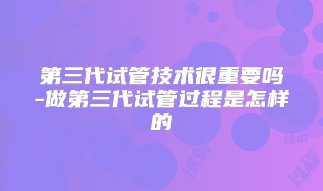 第三代试管技术很重要吗-做第三代试管过程是怎样的