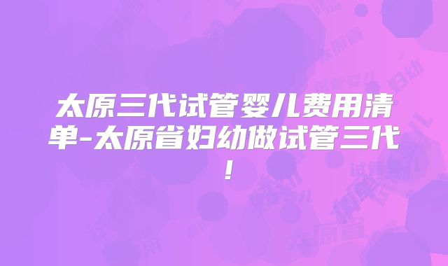 太原三代试管婴儿费用清单-太原省妇幼做试管三代!