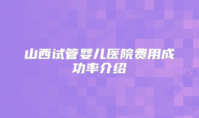 山西试管婴儿医院费用成功率介绍