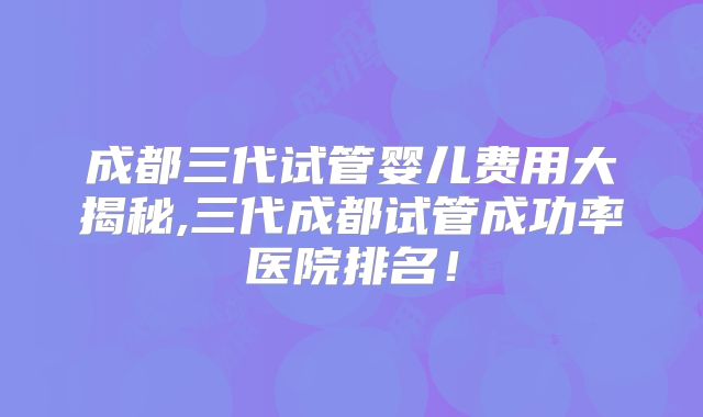成都三代试管婴儿费用大揭秘,三代成都试管成功率医院排名!