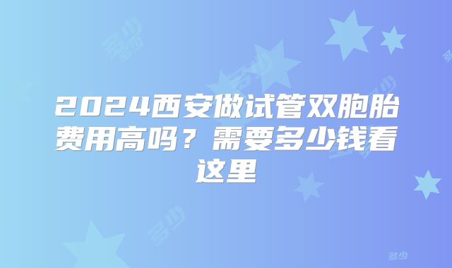 2024西安做试管双胞胎费用高吗？需要多少钱看这里