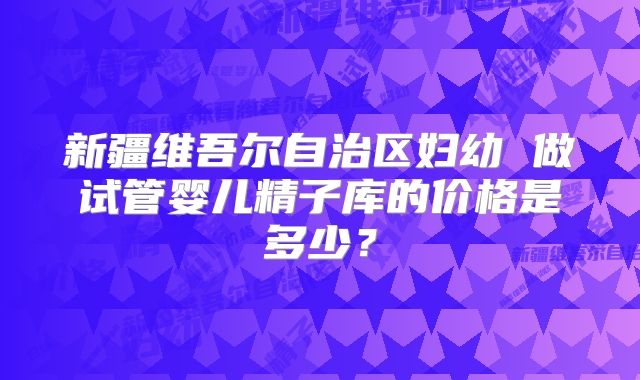 新疆维吾尔自治区妇幼 做试管婴儿精子库的价格是多少？