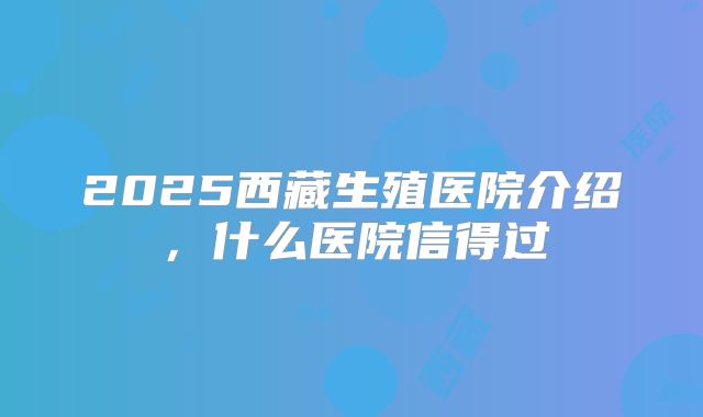 2025西藏生殖医院介绍，什么医院信得过